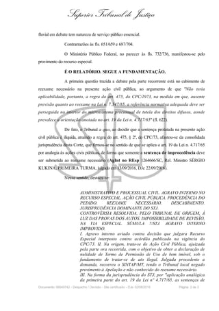 Superior Tribunal de Justiça
fluvial em debate tem natureza de serviço público essencial.
Contrarrazões às fls. 651/659 e 687/704.
O Ministério Público Federal, no parecer às fls. 732/736, manifestou-se pelo
provimento do recurso especial.
É O RELATÓRIO. SEGUE A FUNDAMENTAÇÃO.
A primeira questão trazida a debate pela parte recorrente está no cabimento de
reexame necessário na presente ação civil pública, ao argumento de que "Não teria
aplicabilidade, portanto, a regra do art. 475, do CPC/1973, na medida em que, ausente
previsão quanto ao reexame na Lei n. 7.347/85, a referência normativa adequada deve ser
perseguida no interior do microssistema processual de tutela dos direitos difusos, aonde
prevalece a orientação anotada no art. 19 da Lei n. 4.717/65" (fl. 622).
De fato, o Tribunal a quo, ao decidir que a sentença prolatada na presente ação
civil pública é ilíquida, atraíndo a regra do art. 475, § 2º, do CPC/73, afastou-se da consolidada
jurisprudência desta Corte, que firmou-se no sentido de que se aplica o art. 19 da Lei n. 4.717/65
por analogia às ações civis públicas, de forma que somente a sentença de improcedência deve
ser submetida ao reexame necessário (AgInt no REsp 1264666/SC, Rel. Ministro SÉRGIO
KUKINA, PRIMEIRA TURMA, julgado em 13/09/2016, DJe 22/09/2016).
Nesse sentido, destaca-se:
ADMINISTRATIVO E PROCESSUAL CIVIL. AGRAVO INTERNO NO
RECURSO ESPECIAL. AÇÃO CIVIL PÚBLICA. PROCEDÊNCIA DO
PEDIDO. REEXAME NECESSÁRIO. DESCABIMENTO.
JURISPRUDÊNCIA DOMINANTE DO STJ.
CONTROVÉRSIA RESOLVIDA, PELO TRIBUNAL DE ORIGEM, À
LUZ DAS PROVAS DOS AUTOS. IMPOSSIBILIDADE DE REVISÃO,
NA VIA ESPECIAL. SÚMULA 7/STJ. AGRAVO INTERNO
IMPROVIDO.
I. Agravo interno aviado contra decisão que julgara Recurso
Especial interposto contra acórdão publicado na vigência do
CPC/73. II. Na origem, trata-se de Ação Civil Pública, ajuizada
pela parte ora recorrida, com o objetivo de obter a declaração de
nulidade de Termo de Permissão de Uso de bem imóvel, sob o
fundamento de tratar-se de ato ilegal. Julgada procedente a
demanda, recorreu o SINTAP/MT, tendo o Tribunal local negado
provimento à Apelação e não conhecido do reexame necessário.
III. Na forma da jurisprudência do STJ, por "aplicação analógica
da primeira parte do art. 19 da Lei nº 4.717/65, as sentenças de
Documento: 99049742 - Despacho / Decisão - Site certificado - DJe: 02/08/2019 Página 2 de 3
 