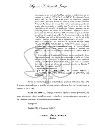 Superior Tribunal de Justiça
improcedência de ação civil pública sujeitam-se indistintamente ao
reexame necessário" (STJ, REsp 1.108.542/SC, Rel. Ministro Castro
Meira, DJe de 29.5.2009). Com efeito, ao contrário, julgada
procedente a presente Ação Civil Pública, para que seja anulado
Termo de Permissão de Uso de bem imóvel, constata-se, conforme
asseverado no acórdão recorrido, que "a tutela do interesse da
sociedade foi alcançada", de modo que "não há, portanto, que se
falar em prejuízo ao Erário ou à sociedade". Registre-se, ainda,
precedente da Primeira Turma do STJ, no sentido de que, excetuada
a hipótese de carência de ação, "o Reexame Necessário na Ação
Civil Pública, por aplicação analógica do art. 19 da Lei da Ação
Popular, somente ocorrerá com a improcedência da ação" (STJ,
REsp 1.578.981/MG, Rel. Ministro NAPOLEÃO NUNES MAIA
FILHO, PRIMEIRA TURMA, DJe de 04/02/2019). Assim, estando o
acórdão recorrido em consonância com a jurisprudência
sedimentada nesta Corte, merece ser mantida a decisão ora
agravada, em face do disposto no enunciado da Súmula 568 do
STJ.
IV. O entendimento firmado pelo Tribunal a quo, em vista dos fatos
e provas dos autos - no sentido da ausência de prejuízo ao Erário
ou à sociedade, a justificar o reexame necessário -, não pode ser
revisto, pelo Superior Tribunal de Justiça, em sede de Recurso
Especial, sob pena de ofensa ao comando inscrito na Súmula 7
desta Corte. Precedentes do STJ.
V. Agravo interno improvido.
(AgInt no REsp 1.641.233/MT, Rel. Ministra ASSUSETE
MAGALHÃES, SEGUNDA TURMA, julgado em 28/03/2019, DJe
04/04/2019)
Assim, não se mostra possível a interpretação extensiva emprestada pela Corte
de origem, razão pela qual o acórdão recorrido merece reforma e deve ser reestabelecida a
sentença às fls. 427/437.
ANTE O EXPOSTO, conheço do recurso especial e dou-lhe provimento, em
ordem a tornar sem efeito o acórdão recorrido e restabelecer a sentença de primeiro grau, ante o
não cabimento da remessa necessária na presente hipótese.
Publique-se.
Brasília (DF), 1º de agosto de 2019.
MINISTRO SÉRGIO KUKINA
Relator
Documento: 99049742 - Despacho / Decisão - Site certificado - DJe: 02/08/2019 Página 3 de 3
 
