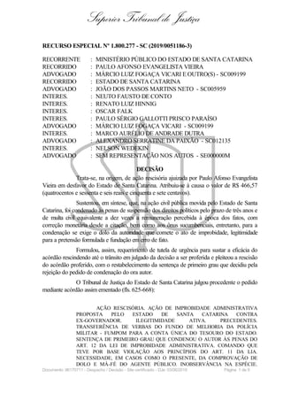 Superior Tribunal de Justiça
RECURSO ESPECIAL Nº 1.800.277 - SC (2019/0051186-3)
RECORRENTE : MINISTÉRIO PÚBLICO DO ESTADO DE SANTA CATARINA
RECORRIDO : PAULO AFONSO EVANGELISTA VIEIRA
ADVOGADO : MÁRCIO LUIZ FOGAÇA VICARI E OUTRO(S) - SC009199
RECORRIDO : ESTADO DE SANTA CATARINA
ADVOGADO : JOÃO DOS PASSOS MARTINS NETO - SC005959
INTERES. : NEUTO FAUSTO DE CONTO
INTERES. : RENATO LUIZ HINNIG
INTERES. : OSCAR FALK
INTERES. : PAULO SÉRGIO GALLOTTI PRISCO PARAÍSO
ADVOGADO : MÁRCIO LUIZ FOGAÇA VICARI - SC009199
INTERES. : MARCO AURÉLIO DE ANDRADE DUTRA
ADVOGADO : ALEXANDRO SERRATINE DA PAIXÃO - SC012135
INTERES. : NELSON WEDEKIN
ADVOGADO : SEM REPRESENTAÇÃO NOS AUTOS - SE000000M
DECISÃO
Trata-se, na origem, de ação rescisória ajuizada por Paulo Afonso Evangelista
Vieira em desfavor do Estado de Santa Catarina. Atribuiu-se à causa o valor de R$ 466,57
(quatrocentos e sessenta e seis reais e cinquenta e sete centavos).
Sustentou, em síntese, que, na ação civil pública movida pelo Estado de Santa
Catarina, foi condenado às penas de suspensão dos direitos políticos pelo prazo de três anos e
de multa civil equivalente a dez vezes a remuneração percebida à época dos fatos, com
correção monetária desde a citação, bem como aos ônus sucumbenciais, entretanto, para a
condenação se exige o dolo da autoridade que comete o ato de improbidade, legitimidade
para a pretensão formulada e fundação em erro de fato.
Formulou, assim, requerimento de tutela de urgência para sustar a eficácia do
acórdão rescindendo até o trânsito em julgado da decisão a ser proferida e pleiteou a rescisão
do acórdão proferido, com o restabelecimento da sentença de primeiro grau que decidiu pela
rejeição do pedido de condenação do ora autor.
O Tribunal de Justiça do Estado de Santa Catarina julgou procedente o pedido
mediante acórdão assim ementado (fls. 625-668):
AÇÃO RESCISÓRIA. AÇÃO DE IMPROBIDADE ADMINISTRATIVA
PROPOSTA PELO ESTADO DE SANTA CATARINA CONTRA
EX-GOVERNADOR. ILEGITIMIDADE ATIVA. PRECEDENTES.
TRANSFERÊNCIA DE VERBAS DO FUNDO DE MELHORIA DA POLÍCIA
MILITAR - FUMPOM PARA A CONTA ÚNICA DO TESOURO DO ESTADO.
SENTENÇA DE PRIMEIRO GRAU QUE CONDENOU O AUTOR ÀS PENAS DO
ART. 12 DA LEI DE IMPROBIDADE ADMINISTRATIVA. COMANDO QUE
TEVE POR BASE VIOLAÇÃO AOS PRINCÍPIOS DO ART. 11 DA LIA.
NECESSIDADE, EM CASOS COMO O PRESENTE, DA COMPROVAÇÃO DE
DOLO E MÁ-FÉ DO AGENTE PÚBLICO. INOBSERVÂNCIA NA ESPÉCIE.
Documento: 96170711 - Despacho / Decisão - Site certificado - DJe: 03/06/2019 Página 1 de 9
 