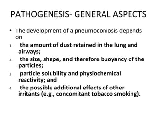 PATHOGENESIS- GENERAL ASPECTS
• The development of a pneumoconiosis depends
on
1. the amount of dust retained in the lung and
airways;
2. the size, shape, and therefore buoyancy of the
particles;
3. particle solubility and physiochemical
reactivity; and
4. the possible additional effects of other
irritants (e.g., concomitant tobacco smoking).
 