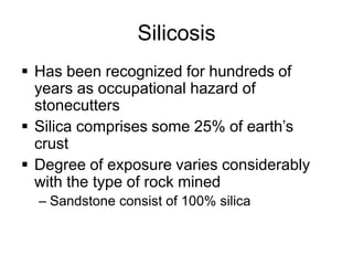 Silicosis
 Has been recognized for hundreds of
years as occupational hazard of
stonecutters
 Silica comprises some 25% of earth’s
crust
 Degree of exposure varies considerably
with the type of rock mined
– Sandstone consist of 100% silica
 