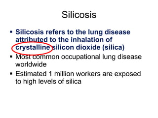 Silicosis
 Silicosis refers to the lung disease
attributed to the inhalation of
crystalline silicon dioxide (silica)
 Most common occupational lung disease
worldwide
 Estimated 1 million workers are exposed
to high levels of silica
 