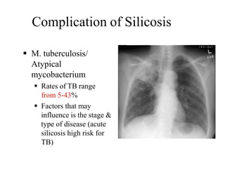 Complication of Silicosis
 M. tuberculosis/
Atypical
mycobacterium
 Rates of TB range
from 5-43%
 Factors that may
influence is the stage &
type of disease (acute
silicosis high risk for
TB)
 