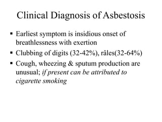 Clinical Diagnosis of Asbestosis
 Earliest symptom is insidious onset of
breathlessness with exertion
 Clubbing of digits (32-42%), râles(32-64%)
 Cough, wheezing & sputum production are
unusual; if present can be attributed to
cigarette smoking
 