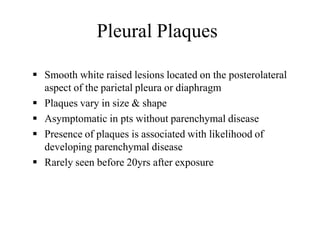 Pleural Plaques
 Smooth white raised lesions located on the posterolateral
aspect of the parietal pleura or diaphragm
 Plaques vary in size & shape
 Asymptomatic in pts without parenchymal disease
 Presence of plaques is associated with likelihood of
developing parenchymal disease
 Rarely seen before 20yrs after exposure
 