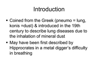 Introduction
 Coined from the Greek (pneumo = lung,
konis =dust) & introduced in the 19th
century to describe lung diseases due to
the inhalation of mineral dust
 May have been first described by
Hipprocrates in a metal digger’s difficulty
in breathing
 