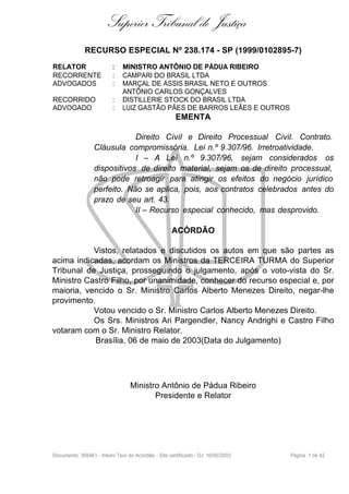Superior Tribunal de Justiça
              RECURSO ESPECIAL Nº 238.174 - SP (1999/0102895-7)
RELATOR                   :   MINISTRO ANTÔNIO DE PÁDUA RIBEIRO
RECORRENTE                :   CAMPARI DO BRASIL LTDA
ADVOGADOS                 :   MARÇAL DE ASSIS BRASIL NETO E OUTROS
                              ANTÔNIO CARLOS GONÇALVES
RECORRIDO                 :   DISTILLERIE STOCK DO BRASIL LTDA
ADVOGADO                  :   LUIZ GASTÃO PÃES DE BARROS LEÃES E OUTROS
                                                      EMENTA

                              Direito Civil e Direito Processual Civil. Contrato.
                  Cláusula compromissória. Lei n.º 9.307/96. Irretroatividade.
                              I – A Lei n.º 9.307/96, sejam considerados os
                  dispositivos de direito material, sejam os de direito processual,
                  não pode retroagir para atingir os efeitos do negócio jurídico
                  perfeito. Não se aplica, pois, aos contratos celebrados antes do
                  prazo de seu art. 43.
                              II – Recurso especial conhecido, mas desprovido.

                                                    ACÓRDÃO

           Vistos, relatados e discutidos os autos em que são partes as
acima indicadas, acordam os Ministros da TERCEIRA TURMA do Superior
Tribunal de Justiça, prosseguindo o julgamento, após o voto-vista do Sr.
Ministro Castro Filho, por unanimidade, conhecer do recurso especial e, por
maioria, vencido o Sr. Ministro Carlos Alberto Menezes Direito, negar-lhe
provimento.
           Votou vencido o Sr. Ministro Carlos Alberto Menezes Direito.
           Os Srs. Ministros Ari Pargendler, Nancy Andrighi e Castro Filho
votaram com o Sr. Ministro Relator.
            Brasília, 06 de maio de 2003(Data do Julgamento)




                                  Ministro Antônio de Pádua Ribeiro
                                         Presidente e Relator




Documento: 365461 - Inteiro Teor do Acórdão - Site certificado - DJ: 16/06/2003   Página 1 de 42
 