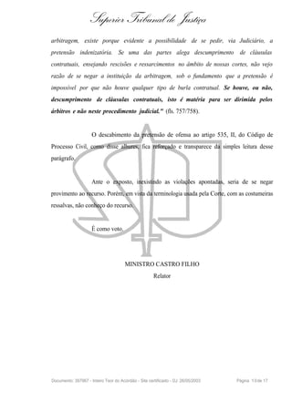 Superior Tribunal de Justiça
arbitragem, existe porque evidente a possibilidade de se pedir, via Judiciário, a
pretensão indenizatória. Se uma das partes alega descumprimento de cláusulas
contratuais, ensejando rescisões e ressarcimentos no âmbito de nossas cortes, não vejo
razão de se negar a instituição da arbitragem, sob o fundamento que a pretensão é
impossível por que não houve qualquer tipo de burla contratual. Se houve, ou não,
descumprimento de cláusulas contratuais, isto é matéria para ser dirimida pelos
árbitros e não neste procedimento judicial." (fls. 757/758).


                     O descabimento da pretensão de ofensa ao artigo 535, II, do Código de
Processo Civil, como disse alhures, fica reforçado e transparece da simples leitura desse
parágrafo.


                     Ante o exposto, inexistindo as violações apontadas, seria de se negar
provimento ao recurso. Porém, em vista da terminologia usada pela Corte, com as costumeiras
ressalvas, não conheço do recurso.


                     É como voto.




                                      MINISTRO CASTRO FILHO
                                                      Relator




Documento: 397967 - Inteiro Teor do Acórdão - Site certificado - DJ: 26/05/2003   Página 1 0 de 17
 