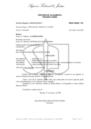 Superior Tribunal de Justiça
                                     CERTIDÃO DE JULGAMENTO
                                         TERCEIRA TURMA


Número Registro: 2002/0079342-1                                                   RESP 450881 / DF

Números Origem: 19990110833603 200200315715 8336099

PAUTA: 18/03/2003                                                                 JULGADO: 18/03/2003

Relator
Exmo. Sr. Ministro CASTRO FILHO
Presidente da Sessão
Exmo. Sr. Ministro ANTÔNIO DE PÁDUA RIBEIRO
Subprocurador-Geral da República
(AUSENTE)
Secretária
Bela. SOLANGE ROSA DOS SANTOS VELOSO

                                                 AUTUAÇÃO
RECORRENTE              :   AMERICEL S/A
ADVOGADO                :   ROBINSON NEVES FILHO E OUTROS
RECORRIDO               :   COMPUSHOPPING INFORMÁTICA LTDA - MICROEMPRESA E OUTROS
ADVOGADO                :   CARLOS SIDNEY DE OLIVEIRA E OUTROS

ASSUNTO: Civil - Contratos - Representação

                                                 CERTIDÃO
         Certifico que a egrégia TERCEIRA TURMA, ao apreciar o processo em epígrafe na
sessão realizada nesta data, proferiu a seguinte decisão:
          "Após o voto do Sr. Ministro Castro Filho, não conhecendo do recurso especial, pediu
vista, antecipadamente, a Sra. Ministra Nancy Andrighi."
          Aguardam os Srs. Ministros Antônio de Pádua Ribeiro, Ari Pargendler e Carlos Alberto
Menezes Direito.

          O referido é verdade. Dou fé.
                                        Brasília, 18 de março de 2003



                               SOLANGE ROSA DOS SANTOS VELOSO
                                          Secretária




Documento: 397967 - Inteiro Teor do Acórdão - Site certificado - DJ: 26/05/2003       Página 1 1 de 17
 
