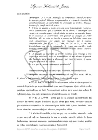 Superior Tribunal de Justiça
assim ementado:
                  "Arbitragem. Lei 9.307/96. Instituição do compromisso arbitral por força
                  de sentença judicial. Cláusula compromissória e resistência à instituição.
                  Constitucionalidade da supracitada lei. Nomeação de árbitros. Alegação
                  de suspeição. Insuficiência de provas.
                  1 - O tema em questão é muito novo em nossa jurisprudência e esparsos
                  são os doutrinadores que se destinam ao seu estudo. A arbitragem não
                  caracteriza renúncia ao exercício do direito de ação e sim uma das formas
                  de se solucionar as controvérsias sem precisar da atuação do Poder
                  Judiciário. Não se trata de impedir o acesso ao Judiciário, como vem
                  sendo fundamentado por alguns que entendem que a cláusula
                  compromissória fere o art. 5.º, XXXV, da CF de 88, e sim uma
                  disponibilidade que tem os interessados de verem suas questões sendo
                  dirimidas com maior celeridade, presteza e com menos entraves
                  burocráticos.
                  2 - A alegação de suspeição de árbitro escolhido pela sentença e seus
                  respectivos substitutos deve vir acompanhada de um mínimo de provas,
                  não bastando, para tanto, a afirmação que estes pertencem à mesma
                  categoria funcional das autoras.
                  Recurso que se conhece, mas nega-se provimento."

                  Interpostos embargos de declaração pela recorrente, restaram rejeitados.
                  Irresignada, a recorrente interpôs recurso especial, com fulcro no art. 105, inc.
III, alínea "a" da Constituição Federal, sob a alegação de violação aos artigos:
                  a) 535, II, do CPC - o Tribunal de origem restou omisso ao não se pronunciar
quanto à alegação de que a questão suscitada pelos recorridos perante o juízo arbitral envolve
pedido de indenização por ato ilícito. Nesse particular, sustenta que o tema refoge ao Juízo de
Arbitragem, razão pela qual o compromisso arbitral não poderia ser firmado;
                  b) 7.º da Lei 9.307/96 - afirma que não há qualquer descumprimento das
cláusulas do contrato tendente à instituição do juízo arbitral pelas partes, concluindo-se assim
pela ausência de competência do Juízo arbitral para decidir sobre o pleito formulado. Dessa
forma, não seria a recorrente obrigada a lavrar o compromisso arbitral.
                  O i. Ministro Castro Filho, relator do processo em análise, não conheceu do
recurso especial, sob os fundamentos de que o acórdão recorrido dirimiu de forma
fundamentada e completa as questões suscitadas pela recorrente e de que é possível a análise
do pedido formulado pelos recorridos em sede de Juízo arbitral.
Documento: 397967 - Inteiro Teor do Acórdão - Site certificado - DJ: 26/05/2003    Página 1 3 de 17
 