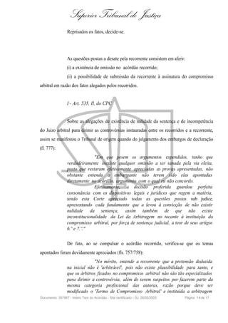 Superior Tribunal de Justiça
                  Reprisados os fatos, decide-se.




                  As questões postas a desate pela recorrente consistem em aferir:
                  (i) a existência de omissão no acórdão recorrido;
                  (ii) a possibilidade de submissão da recorrente à assinatura do compromisso
arbitral em razão dos fatos alegados pelos recorridos.


                  I - Art. 535, II, do CPC


                  Sobre as alegações de existência de nulidade da sentença e de incompetência
do Juízo arbitral para dirimir as controvérsias instauradas entre os recorridos e a recorrente,
assim se manifestou o Tribunal de origem quando do julgamento dos embargos de declaração
(fl. 777):
                                 "Em que pesem os argumentos expendidos, tenho que
                  verdadeiramente inexiste qualquer omissão a ser sanada pela via eleita,
                  posto que restaram efetivamente apreciadas as provas apresentadas, não
                  obstante entenda a embargante não terem sido elas apontadas
                  diretamente no acórdão, argumento com o qual eu não concordo.
                                 Efetivamente, a decisão proferida guardou perfeita
                  consonância com os dispositivos legais e jurídicos que regem a matéria,
                  tendo esta Corte apreciado todas as questões postas sub judice,
                  apresentando cada fundamento que a levou à convicção de não existir
                  nulidade da sentença, assim também de que não existe
                  inconstitucionalidade da Lei da Arbitragem no tocante à instituição do
                  compromisso arbitral, por força de sentença judicial, a teor de seus artigos
                  6.º e 7.º."

                  De fato, ao se compulsar o acórdão recorrido, verifica-se que os temas
apontados foram devidamente apreciados (fls. 757/758):
                                "No mérito, entende a recorrente que a pretensão deduzida
                  na inicial não é 'arbitrável', pois não existe plausibilidade para tanto, e
                  que os árbitros fixados no compromisso arbitral não são tão especializados
                  para dirimir a controvérsia, além de serem suspeitos por fazerem parte da
                  mesma categoria profissional das autoras, razão porque deve ser
                  modificado o 'Termo de Compromisso Arbitral' e instituída a arbitragem
Documento: 397967 - Inteiro Teor do Acórdão - Site certificado - DJ: 26/05/2003   Página 1 4 de 17
 