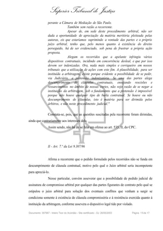 Superior Tribunal de Justiça
                  perante a Câmara de Mediação de São Paulo.
                                 Também sem razão a recorrente.
                                 Apesar de, em sede deste procedimento arbitral, não ser
                  dada a oportunidade de apreciação da matéria meritória pleiteada pelas
                  autoras, eis que estaríamos suprimindo a vontade das partes e o próprio
                  juízo arbitral, tenho que, pelo menos quanto à existência do direito
                  perseguido, há de ser evidenciado, sob pena de frustrar a própria ação
                  proposta.
                                 Alegam os recorridos que a apelante infringiu vários
                  dispositivos contratuais, incidindo em concorrência desleal, e que por isso
                  devem ser indenizadas. Ora, nada mais simples e corriqueiro em nossos
                  tribunais que a utilização de ações com este fim. A plausibilidade, para ser
                  instituída a arbitragem, existe porque evidente a possibilidade de se pedir,
                  via Judiciário, a pretensão indenizatória. Se uma das partes alega
                  descumprimento de cláusulas contratuais, ensejando rescisões e
                  ressarcimentos no âmbito de nossas cortes, não vejo razão de se negar a
                  instituição da arbitragem, sob o fundamento que a pretensão é impossível
                  porque não houve qualquer tipo de burla contratual. Se houve ou não
                  descumprimento de cláusulas, isto é matéria para ser dirimida pelos
                  árbitros, e não neste procedimento judicial."

                  Constata-se, pois, que as questões suscitadas pela recorrente foram dirimidas,
ainda que contrariamente aos interesses dela.
                  Assim sendo, não há de se falar em ofensa ao art. 535, II, do CPC.




                  II - Art. 7.º da Lei 9.307/96


                  Afirma a recorrente que o pedido formulado pelos recorridos não se funda em
descumprimento de cláusula contratual, motivo pelo qual o Juízo arbitral seria incompetente
para apreciá-lo.
                  Nesse particular, convém asseverar que a possibilidade de pedido judicial de
assinatura de compromisso arbitral por qualquer das partes figurantes de contrato pelo qual se
estipulou o juízo arbitral para solução dos eventuais conflitos que venham a surgir se
condiciona somente à existência de cláusula compromissória e à resistência exercida quanto à
instituição da arbitragem, conforme assevera o dispositivo legal tido por violado.

Documento: 397967 - Inteiro Teor do Acórdão - Site certificado - DJ: 26/05/2003   Página 1 5 de 17
 
