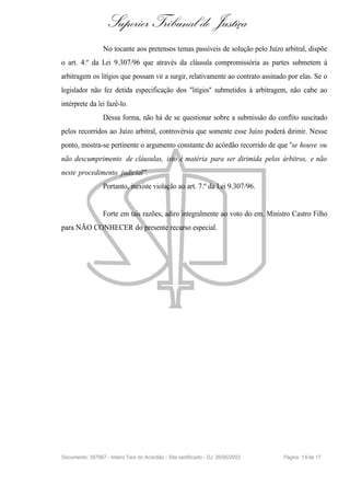 Superior Tribunal de Justiça
                  No tocante aos pretensos temas passíveis de solução pelo Juízo arbitral, dispõe
o art. 4.º da Lei 9.307/96 que através da cláusula compromissória as partes submetem à
arbitragem os litígios que possam vir a surgir, relativamente ao contrato assinado por elas. Se o
legislador não fez detida especificação dos "litígios" submetidos à arbitragem, não cabe ao
intérprete da lei fazê-lo.
                  Dessa forma, não há de se questionar sobre a submissão do conflito suscitado
pelos recorridos ao Juízo arbitral, controvérsia que somente esse Juízo poderá dirimir. Nesse
ponto, mostra-se pertinente o argumento constante do acórdão recorrido de que "se houve ou
não descumprimento de cláusulas, isto é matéria para ser dirimida pelos árbitros, e não
neste procedimento judicial".
                  Portanto, inexiste violação ao art. 7.º da Lei 9.307/96.


                  Forte em tais razões, adiro integralmente ao voto do em. Ministro Castro Filho
para NÃO CONHECER do presente recurso especial.




Documento: 397967 - Inteiro Teor do Acórdão - Site certificado - DJ: 26/05/2003   Página 1 6 de 17
 