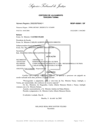 Superior Tribunal de Justiça
                                     CERTIDÃO DE JULGAMENTO
                                         TERCEIRA TURMA


Número Registro: 2002/0079342-1                                                   RESP 450881 / DF

Números Origem: 19990110833603 200200315715 8336099

PAUTA: 18/03/2003                                                                 JULGADO: 11/04/2003

Relator
Exmo. Sr. Ministro CASTRO FILHO
Presidente da Sessão
Exmo. Sr. Ministro CARLOS ALBERTO MENEZES DIREITO
Subprocuradora-Geral da República
Exma. Sra. Dra. ARMANDA SOARES FIGUEIREDO
Secretária
Bela. SOLANGE ROSA DOS SANTOS VELOSO

                                                 AUTUAÇÃO
RECORRENTE              :   AMERICEL S/A
ADVOGADO                :   ROBINSON NEVES FILHO E OUTROS
RECORRIDO               :   COMPUSHOPPING INFORMÁTICA LTDA - MICROEMPRESA E OUTROS
ADVOGADO                :   CARLOS SIDNEY DE OLIVEIRA E OUTROS

ASSUNTO: Civil - Contratos - Representação

                                                 CERTIDÃO
         Certifico que a egrégia TERCEIRA TURMA, ao apreciar o processo em epígrafe na
sessão realizada nesta data, proferiu a seguinte decisão:
         "Prosseguindo o julgamento, após o voto-vista da Sra. Ministra Nancy Andrighi, a
Turma, por unanimidade, não conheceu do recurso especial."
         Os Srs. Ministros Ari Pargendler, Carlos Alberto Menezes Direito e Nancy Andrighi
votaram com o Sr. Ministro Relator.
         Ausente, ocasionalmente, o Sr. Ministro Antônio de Pádua Ribeiro.
         Presidiu o julgamento o Sr. Ministro Carlos Alberto Menezes Direito.

          O referido é verdade. Dou fé.
                                         Brasília, 11 de abril de 2003



                               SOLANGE ROSA DOS SANTOS VELOSO
                                          Secretária




Documento: 397967 - Inteiro Teor do Acórdão - Site certificado - DJ: 26/05/2003       Página 1 7 de 17
 