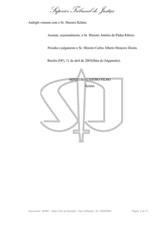 Superior Tribunal de Justiça
Andrighi votaram com o Sr. Ministro Relator.


                  Ausente, ocasionalmente, o Sr. Ministro Antônio de Pádua Ribeiro.


                  Presidiu o julgamento o Sr. Ministro Carlos Alberto Menezes Direito.


                  Brasília (DF), 11 de abril de 2003(Data do Julgamento).




                                      MINISTRO CASTRO FILHO
                                                      Relator




Documento: 397967 - Inteiro Teor do Acórdão - Site certificado - DJ: 26/05/2003   Página 2 de 17
 