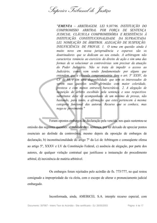Superior Tribunal de Justiça
                            "EMENTA – ARBITRAGEM. LEI 9.307/96. INSTITUIÇÃO DO
                            COMPROMISSO ARBITRAL POR FORÇA DE SENTENÇA
                            JUDICIAL. CLÁUSULA COMPROMISSÓRIA E RESISTÊNCIA À
                            INSTITUIÇÃO. CONSTITUCIONALIDADE DA SUPRACITADA
                            LEI. NOMEAÇÃO DE ÁRBITROS. ALEGAÇÃO DE SUSPEIÇÃO.
                            INSUFICIÊNCIA DE PROVAS. 1. O tema em questão ainda é
                            muito novo em nossa jurisprudência e esparsos são os
                            doutrinadores que se dedicam ao seu estudo. A arbitragem não
                            caracteriza renúncia ao exercício do direito de ação e sim uma das
                            formas de se solucionar as controvérsias sem precisar da atuação
                            do Poder Judiciário. Não se trata de impedir o acesso ao
                            Judiciário, como vem sendo fundamentado por alguns que
                            entendem que a cláusula compromissória fere o art. 5º XXXV, da
                            CF de 88, e sim uma disponibilidade que tem os interessados de
                            verem suas questões sendo dirimidas com maior celeridade,
                            presteza e com menos entraves burocráticos. 2. A alegação de
                            suspeição de árbitro escolhido pela sentença e seus respectivos
                            substitutos deve vir acompanhada de um mínimo de provas, não
                            bastando, para tanto, a afirmação que estes pertencem à mesma
                            categoria funcional das autoras. Recurso que se conhece, mas
                            nega-se provimento."


                     Foram opostos embargos de declaração pela vencida, nos quais sustentou-se
omissão das seguintes questões: a) nulidade da r. sentença, por ter deixado de apreciar pontos
essenciais ao deslinde da controvérsia, mesmo depois da oposição de embargos de
declaração, b) inconstitucionalidade do artigo 7º da Lei de Arbitragem e conseqüente ofensa
ao artigo 5º, XXXV e LV da Constituição Federal, c) ausência de alegação, por parte dos
autores, de qualquer violação contratual que justificasse a instauração do procedimento
arbitral, d) inexistência de matéria arbitrável.


                     Os embargos foram rejeitados pelo acórdão de fls. 775/777, no qual restou
consignado a impropriedade da via eleita, com o escopo de alterar o pronunciamento judicial
embargado.


                     Inconformada, ainda, AMERICEL S.A. interpõe recurso especial, com

Documento: 397967 - Inteiro Teor do Acórdão - Site certificado - DJ: 26/05/2003   Página 4 de 17
 