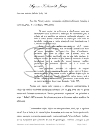 Superior Tribunal de Justiça
à de uma sentença judicial."(pág. 24).


                     Joel Dias Figueira Júnior , comentando o instituto (Arbitragem, Jurisdição e
Execução, 2ª ed., RT, São Paulo, 1999), afirma:


                                  "O novo regime da arbitragem é simplesmente mais um
                            instrumento válido e colocado à disposição dos interessados para a
                            solução de seus conflitos de natureza patrimonial disponível, ao
                            lado de outras formas alternativas de composição, bem como da
                            jurisdição estatal, que se realiza através da ponte imaginária que é
                            o processo civil tradicional.
                                  Assim como não existe no processo civil comum
                            procedimento melhor ou pior, mas sim tutelas diferenciadas mais
                            ou menos adequadas aos respectivos ritos diversificados,
                            escolhidos pelo autor de acordo com o sistema posto no
                            ordenamento jurídico positivado, não há que falar também de
                            maneira absoluta em melhor ou pior forma de prestação da tutela
                            jurisdicional para a solução dos nossos inúmeros conflitos
                            qualificados por pretensões resistidas, isto é, se estatal ou
                            parestatal.
                                  Tudo dependerá, portanto, da natureza do conflito
                            apresentado no caso concreto e da opção que as partes irão fazer,
                            espontaneamente e em comum acordo, a respeito da prestação da
                            tutela pelo Estado-juiz ou pelo árbitro. Em outros termos, será a
                            escolha (adequada ou inadequada) que norteará os resultados mais
                            ou menos vantajosos decorrentes da opção." (pág. 102).

                     Assinala este mesmo autor prestar-se a arbitragem, particularmente, à
solução de conflitos decorrentes das relações comerciais (ob. cit., pág. 144), uma vez que se
inserem mais facilmente no conceito de "direitos patrimoniais disponíveis" aos quais alude o
artigo 1º da Lei 9.307/96, quando disciplina as pessoas e os litígios que podem ser objeto da
arbitragem.


                     Comentando o objeto litigioso na arbitragem afirma, ainda, que o legislador
não só fixou a limitação do objeto litigioso às questões pertinentes aos direitos patrimoniais,
mas os restringiu, pois admitiu apenas aqueles caracterizados pela "disponibilidade jurídica,
que se manifestam pela admissão de atos de apropriação, comércio, alienação e, em

Documento: 397967 - Inteiro Teor do Acórdão - Site certificado - DJ: 26/05/2003   Página 7 de 17
 