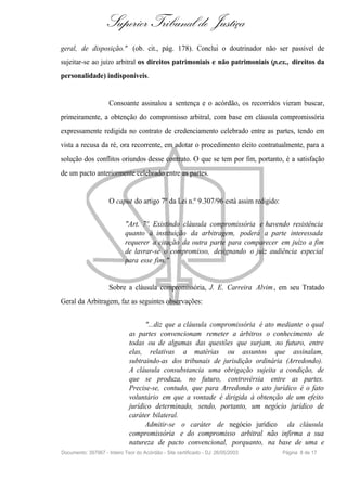 Superior Tribunal de Justiça
geral, de disposição." (ob. cit., pág. 178). Conclui o doutrinador não ser passível de
sujeitar-se ao juízo arbitral os direitos patrimoniais e não patrimoniais (p.ex., direitos da
personalidade) indisponíveis.


                     Consoante assinalou a sentença e o acórdão, os recorridos vieram buscar,
primeiramente, a obtenção do compromisso arbitral, com base em cláusula compromissória
expressamente redigida no contrato de credenciamento celebrado entre as partes, tendo em
vista a recusa da ré, ora recorrente, em adotar o procedimento eleito contratualmente, para a
solução dos conflitos oriundos desse contrato. O que se tem por fim, portanto, é a satisfação
de um pacto anteriormente celebrado entre as partes.


                     O caput do artigo 7º da Lei n.º 9.307/96 está assim redigido:


                            "Art. 7º. Existindo cláusula compromissória e havendo resistência
                            quanto à instituição da arbitragem, poderá a parte interessada
                            requerer a citação da outra parte para comparecer em juízo a fim
                            de lavrar-se o compromisso, designando o juiz audiência especial
                            para esse fim."


                     Sobre a cláusula compromissória, J. E. Carreira Alvim , em seu Tratado
Geral da Arbitragem, faz as seguintes observações:


                                    "...diz que a cláusula compromissória é ato mediante o qual
                              as partes convencionam remeter a árbitros o conhecimento de
                              todas ou de algumas das questões que surjam, no futuro, entre
                              elas, relativas a matérias ou assuntos que assinalam,
                              subtraindo-as dos tribunais de jurisdição ordinária (Arredondo).
                              A cláusula consubstancia uma obrigação sujeita a condição, de
                              que se produza, no futuro, controvérsia entre as partes.
                              Precise-se, contudo, que para Arredondo o ato jurídico é o fato
                              voluntário em que a vontade é dirigida à obtenção de um efeito
                              jurídico determinado, sendo, portanto, um negócio jurídico de
                              caráter bilateral.
                                    Admitir-se o caráter de negócio jurídico da cláusula
                              compromissória e do compromisso arbitral não infirma a sua
                              natureza de pacto convencional, porquanto, na base de uma e
Documento: 397967 - Inteiro Teor do Acórdão - Site certificado - DJ: 26/05/2003      Página 8 de 17
 