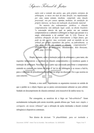 Superior Tribunal de Justiça
                              outro está a vontade das partes, que, pela própria estrutura da
                              arbitragem, se move em mais de uma direção, ora impulsionada
                              por uma causa comum, imediata, cumprindo uma função
                              processual, ora por causas opostas, mediatas, de satisfação do
                              próprio interesse, na busca da realização da pretensão material.
                                    Na maioria dos ordenamentos jurídicos, a cláusula
                              compromissória tem definição legal, sendo, no direito brasileiro
                              "a convenção através da qual as partes em um contrato
                              comprometem-se a submeter à arbitragem os litígios que possam vir a
                              surgir, relativamente a tal contrato" (art. 4, LA). Trata-se de
                              autêntica obrigação de fazer relativamente a litígio futuro, que
                              pode ou não ocorrer, mas, ocorrendo, pode ser mantido na via
                              arbitral por acordo espontâneo das partes, ou judicialmente, se
                              uma delas resistir em cumprir a cláusula compromissória."
                              (Tratado Geral da Arbitragem, Mandamentos, Belo Horizonte,
                              2000, págs. 213/214).


                     Dispõe, portanto, sobre a instituição judicial da arbitragem e, para tanto, são
requisitos indispensáveis: a existência da cláusula compromissória e a resistência quanto à
instituição da arbitragem. Necessário que a parte seja convocada para firmar o compromisso
estatuído no contrato, nos termos do artigo 6º da Lei de Arbitragem, e se recuse a fazê-lo,
para a viabilidade do procedimento disciplinado no artigo em discussão. Foi o que ocorreu no
caso concreto.


                     Portanto, a meu sentir, impertinentes os argumentos recursais no sentido de
que o pedido ou o objeto litigioso que as partes convencionaram submeter ao juízo arbitral,
fundado em descumprimento de cláusula contratual, seria insuscetível de análise nessa via.


                     Por conseguinte, as assertivas de o litígio ser "não-arbitrável" foram
acertadamente rechaçadas pelo aresto recorrido, quando afirmou que "nada mais simples e
corriqueiro em nossos tribunais" que a utilização de ações destinadas a discutir eventual
infringência à dispositivos contratuais.


                     Nos dizeres do decisum: "A plausibilidade, para ser instituída a

Documento: 397967 - Inteiro Teor do Acórdão - Site certificado - DJ: 26/05/2003     Página 9 de 17
 