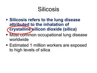 Silicosis
 Silicosis refers to the lung disease
attributed to the inhalation of
crystalline silicon dioxide (silica)
 Most common occupational lung disease
worldwide
 Estimated 1 million workers are exposed
to high levels of silica
 