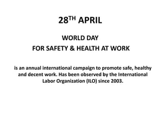 28TH APRIL
WORLD DAY
FOR SAFETY & HEALTH AT WORK
is an annual international campaign to promote safe, healthy
and decent work. Has been observed by the International
Labor Organization (ILO) since 2003.
 