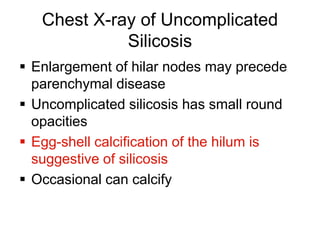 Chest X-ray of Uncomplicated
Silicosis
 Enlargement of hilar nodes may precede
parenchymal disease
 Uncomplicated silicosis has small round
opacities
 Egg-shell calcification of the hilum is
suggestive of silicosis
 Occasional can calcify
 