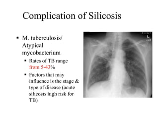Complication of Silicosis
 M. tuberculosis/
Atypical
mycobacterium
 Rates of TB range
from 5-43%
 Factors that may
influence is the stage &
type of disease (acute
silicosis high risk for
TB)
 