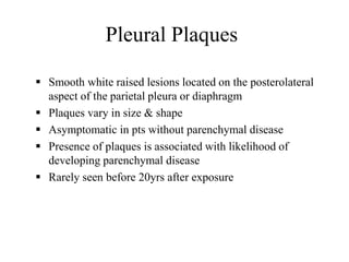 Pleural Plaques
 Smooth white raised lesions located on the posterolateral
aspect of the parietal pleura or diaphragm
 Plaques vary in size & shape
 Asymptomatic in pts without parenchymal disease
 Presence of plaques is associated with likelihood of
developing parenchymal disease
 Rarely seen before 20yrs after exposure
 