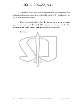 Superior Tribunal de Justiça
              Não obstante, é certo que extinção do processo principal sem julgamento de mérito
conduz, conseqüentemente, à perda do objeto da medida cautelar a ele vinculada, motivo pelo
qual há de ser extinta a ação cautelar.

              Diante dessas considerações, conheço do recurso e dou-lhe parcial provimento
para, com fundamento no art. 267, VII, do CPC, extinguir o processo sem exame de mérito,
julgando também extinta a medida cautelar em razão da perda de seu objeto.

              É como voto.




Documento: 589042 - Inteiro Teor do Acórdão - Site certificado - DJ: 14/09/2006   Página 1 0 de 11
 