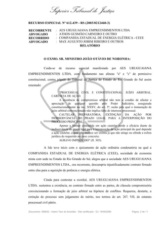Superior Tribunal de Justiça
RECURSO ESPECIAL Nº 612.439 - RS (2003/0212460-3)

RECORRENTE                :   AES URUGUAIANA EMPREENDIMENTOS LTDA
ADVOGADO                  :   ATHOS GUSMÃO CARNEIRO E OUTRO
RECORRIDO                 :   COMPANHIA ESTADUAL DE ENERGIA ELÉTRICA - CEEE
ADVOGADO                  :   MAX AUGUSTO JOBIM RIBEIRO E OUTROS
                                        RELATÓRIO



              O EXMO. SR. MINISTRO JOÃO OTÁVIO DE NORONHA:

              Cuida-se        de   recurso      especial     manifestado          por   AES   URUGUAIANA
EMPREENDIMENTOS LTDA. com fundamento nas alíneas "a" e "c" do permissivo
constitucional, contra julgado do Tribunal de Justiça do Estado do Rio Grande do Sul assim
ementado:

                            "PROCESSUAL CIVIL E CONSTITUCIONAL. JUÍZO ARBITRAL.
                     CARÊNCIA DE AÇÃO.
                            A existência de compromisso arbitral não tem o condão de afastar a
                     apreciação de qualquer questão pelo Poder Judiciário, assegurada
                     constitucionalmente no inc. XXXV, do art. 5º, razão pela qual a instauração de
                     juízo arbitral convencionado não implica falta de interesse processual.
                            CAUTELAR PREPARATÓRIA. EXTINÇÃO DA AÇÃO POR
                     INOBSERVÂNCIA DO PRAZO LEGAL PARA A INTERPOSIÇÃO DO
                     PROCESSO PRINCIPAL.
                            Apenas a liminar concedida em ação cautelar perde a eficácia diante da
                     inobservância do prazo legal para a interposição da ação principal da qual depende
                     a ação cautelar, a qual não merece ser extinta já que não atinge ou ofende a esfera
                     jurídica do requerido no caso concreto.
                            AGRAVO IMPROVIDO" (fl. 305).

              A lide teve início com o ajuizamento de ação ordinária condenatória na qual a
COMPANHIA ESTADUAL DE ENERGIA ELÉTRICA (CEEE), sociedade de economia
mista com sede no Estado do Rio Grande do Sul, alegou que a sociedade AES URUGUAIANA
EMPREENDIMENTOS LTDA., ora recorrente, descumpriu injustificadamente contrato firmado
entre elas para a aquisição de potência e energia elétrica.

              Citada para contestar a exordial, AES URUGUAIANA EMPREENDIMENTOS
LTDA. sustentou a existência, no contrato firmado entre as partes, de cláusula compromissória
convencionando a formação de juízo arbitral na hipótese de conflitos. Requereu, destarte, a
extinção do processo sem julgamento do mérito, nos termos do art. 267, VII, do estatuto
processual civil pátrio.

Documento: 589042 - Inteiro Teor do Acórdão - Site certificado - DJ: 14/09/2006                Página 2 de 11
 