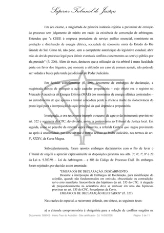 Superior Tribunal de Justiça
              Em seu exame, a magistrada de primeira instância rejeitou a preliminar de extinção
do processo sem julgamento de mérito em razão da existência de convenção de arbitragem.
Entendeu que "a CEEE é empresa prestadora de serviço público essencial, consistente na
produção e distribuição de energia elétrica, sociedade de economia mista do Estado do Rio
Grande do Sul. Como tal, não pode, sem a competente autorização do legislativo estadual, abrir
mão do devido processo legal para dirimir eventuais conflitos concernentes ao serviço público por
ela prestado" (fl. 206). Além do mais, destacou que a utilização da via arbitral é mera faculdade
posta em favor dos litigantes, que somente a utilizarão em caso de comum acordo, não podendo
ser vedada a busca pela tutela jurisdicional do Poder Judiciário.

              Em decisão complementar (fl. 209), decorrente de embargos de declaração, a
magistrada deixou de extinguir a ação cautelar preparatória – cujo objeto era o registro no
Mercado Atacadista de Energia Elétrica (MAE) dos montantes de energia elétrica contratados –
ao entendimento de que apenas a liminar concedida perde a eficácia diante da inobservância do
prazo legal para a interposição da ação principal da qual depende a preparatória.

              Irresignada, a ora recorrente interpôs o recurso de agravo de instrumento previsto no
art. 522 e seguintes do CPC, devolvendo, assim, a controvérsia ao Tribunal de Justiça local. Em
seguida, como se percebe da ementa supra transcrita, a referida Corte a quo negou provimento
ao apelo à unanimidade, por concluir que é livre o acesso ao Poder Judiciário, nos termos do art.
5º, XXXV, da Carta Magna.

              Subseqüentemente, foram opostos embargos declaratórios com o fito de levar o
Tribunal de origem a apreciar expressamente as disposições previstas nos arts. 3º, 4º, 7º, 8º e 20
da Lei n. 9.307/96 – Lei da Arbitragem – e 806 do Código de Processo Civil. Os embargos
foram rejeitados por decisão assim ementada:
                           "EMBARGOS DE DECLARAÇÃO. DESCABIMENTO.
                           Descabe a interposição de Embargos de Declaração, para modificação do
                     acórdão, quando não fundamentados em omissão, obscuridade ou contradição,
                     salvo erro manifesto. Inocorrência das hipóteses do art. 535 do CPC. A alegação
                     de prequestionamento na aclaratória deve se embasar em uma das hipóteses
                     previstas no art. 535 do CPC. Precedentes da Corte.
                           EMBARGOS DE DECLARAÇÃO REJEITADOS" (fl. 327).

              Nas razões do especial, a recorrente defende, em síntese, as seguintes teses:

              a) a cláusula compromissória é obrigatória para a solução de conflitos surgidos na
Documento: 589042 - Inteiro Teor do Acórdão - Site certificado - DJ: 14/09/2006     Página 3 de 11
 