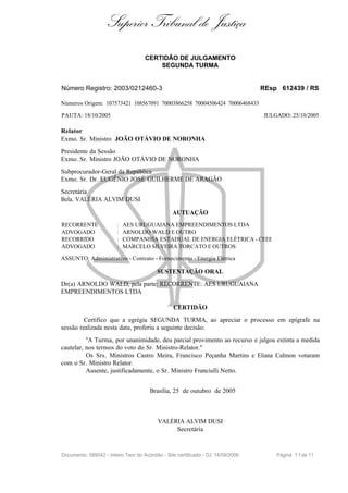 Superior Tribunal de Justiça
                                     CERTIDÃO DE JULGAMENTO
                                         SEGUNDA TURMA


Número Registro: 2003/0212460-3                                                   REsp 612439 / RS

Números Origem: 107573421 108567091 70003866258 70004506424 70006468433

PAUTA: 18/10/2005                                                                 JULGADO: 25/10/2005

Relator
Exmo. Sr. Ministro JOÃO OTÁVIO DE NORONHA
Presidente da Sessão
Exmo. Sr. Ministro JOÃO OTÁVIO DE NORONHA
Subprocurador-Geral da República
Exmo. Sr. Dr. EUGÊNIO JOSÉ GUILHERME DE ARAGÃO
Secretária
Bela. VALÉRIA ALVIM DUSI

                                                 AUTUAÇÃO
RECORRENTE              :   AES URUGUAIANA EMPREENDIMENTOS LTDA
ADVOGADO                :   ARNOLDO WALD E OUTRO
RECORRIDO               :   COMPANHIA ESTADUAL DE ENERGIA ELÉTRICA - CEEE
ADVOGADO                :   MARCELO SILVEIRA TORCATO E OUTROS

ASSUNTO: Administrativo - Contrato - Fornecimento - Energia Elétrica

                                          SUSTENTAÇÃO ORAL
Dr(a) ARNOLDO WALD, pela parte: RECORRENTE: AES URUGUAIANA
EMPREENDIMENTOS LTDA

                                                 CERTIDÃO
         Certifico que a egrégia SEGUNDA TURMA, ao apreciar o processo em epígrafe na
sessão realizada nesta data, proferiu a seguinte decisão:
          "A Turma, por unanimidade, deu parcial provimento ao recurso e julgou extinta a medida
cautelar, nos termos do voto do Sr. Ministro-Relator."
          Os Srs. Ministros Castro Meira, Francisco Peçanha Martins e Eliana Calmon votaram
com o Sr. Ministro Relator.
          Ausente, justificadamente, o Sr. Ministro Franciulli Netto.


                                       Brasília, 25 de outubro de 2005



                                          VALÉRIA ALVIM DUSI
                                               Secretária


Documento: 589042 - Inteiro Teor do Acórdão - Site certificado - DJ: 14/09/2006       Página 1 1 de 11
 