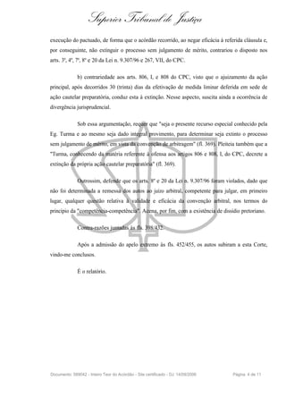 Superior Tribunal de Justiça
execução do pactuado, de forma que o acórdão recorrido, ao negar eficácia à referida cláusula e,
por conseguinte, não extinguir o processo sem julgamento de mérito, contrariou o disposto nos
arts. 3º, 4º, 7º, 8º e 20 da Lei n. 9.307/96 e 267, VII, do CPC.

              b) contrariedade aos arts. 806, I, e 808 do CPC, visto que o ajuizamento da ação
principal, após decorridos 30 (trinta) dias da efetivação de medida liminar deferida em sede de
ação cautelar preparatória, conduz esta à extinção. Nesse aspecto, suscita ainda a ocorrência de
divergência jurisprudencial.

              Sob essa argumentação, requer que "seja o presente recurso especial conhecido pela
Eg. Turma e ao mesmo seja dado integral provimento, para determinar seja extinto o processo
sem julgamento de mérito, em vista da convenção de arbitragem" (fl. 369). Pleiteia também que a
"Turma, conhecendo da matéria referente à ofensa aos artigos 806 e 808, I, do CPC, decrete a
extinção da própria ação cautelar preparatória" (fl. 369).

              Outrossim, defende que os arts. 8º e 20 da Lei n. 9.307/96 foram violados, dado que
não foi determinada a remessa dos autos ao juízo arbitral, competente para julgar, em primeiro
lugar, qualquer questão relativa à validade e eficácia da convenção arbitral, nos termos do
princípio da "competência-competência". Acena, por fim, com a existência de dissídio pretoriano.

              Contra-razões juntadas às fls. 398/432.

              Após a admissão do apelo extremo às fls. 452/455, os autos subiram a esta Corte,
vindo-me conclusos.

              É o relatório.




Documento: 589042 - Inteiro Teor do Acórdão - Site certificado - DJ: 14/09/2006   Página 4 de 11
 