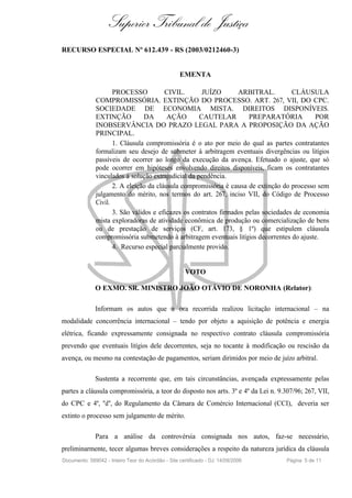 Superior Tribunal de Justiça
RECURSO ESPECIAL Nº 612.439 - RS (2003/0212460-3)


                                                   EMENTA

                     PROCESSO           CIVIL.        JUÍZO       ARBITRAL.          CLÁUSULA
              COMPROMISSÓRIA. EXTINÇÃO DO PROCESSO. ART. 267, VII, DO CPC.
              SOCIEDADE DE ECONOMIA MISTA. DIREITOS DISPONÍVEIS.
              EXTINÇÃO           DA      AÇÃO        CAUTELAR         PREPARATÓRIA           POR
              INOBSERVÂNCIA DO PRAZO LEGAL PARA A PROPOSIÇÃO DA AÇÃO
              PRINCIPAL.
                     1. Cláusula compromissória é o ato por meio do qual as partes contratantes
              formalizam seu desejo de submeter à arbitragem eventuais divergências ou litígios
              passíveis de ocorrer ao longo da execução da avença. Efetuado o ajuste, que só
              pode ocorrer em hipóteses envolvendo direitos disponíveis, ficam os contratantes
              vinculados à solução extrajudicial da pendência.
                     2. A eleição da cláusula compromissória é causa de extinção do processo sem
              julgamento do mérito, nos termos do art. 267, inciso VII, do Código de Processo
              Civil.
                     3. São válidos e eficazes os contratos firmados pelas sociedades de economia
              mista exploradoras de atividade econômica de produção ou comercialização de bens
              ou de prestação de serviços (CF, art. 173, § 1º) que estipulem cláusula
              compromissória submetendo à arbitragem eventuais litígios decorrentes do ajuste.
                     4. Recurso especial parcialmente provido.


                                                      VOTO

              O EXMO. SR. MINISTRO JOÃO OTÁVIO DE NORONHA (Relator):

              Informam os autos que a ora recorrida realizou licitação internacional – na
modalidade concorrência internacional – tendo por objeto a aquisição de potência e energia
elétrica, ficando expressamente consignada no respectivo contrato cláusula compromissória
prevendo que eventuais litígios dele decorrentes, seja no tocante à modificação ou rescisão da
avença, ou mesmo na contestação de pagamentos, seriam dirimidos por meio de juízo arbitral.

              Sustenta a recorrente que, em tais circunstâncias, avençada expressamente pelas
partes a cláusula compromissória, a teor do disposto nos arts. 3º e 4º da Lei n. 9.307/96; 267, VII,
do CPC e 4º, "d", do Regulamento da Câmara de Comércio Internacional (CCI), deveria ser
extinto o processo sem julgamento de mérito.

              Para a análise da controvérsia consignada nos autos, faz-se necessário,
preliminarmente, tecer algumas breves considerações a respeito da natureza jurídica da cláusula
Documento: 589042 - Inteiro Teor do Acórdão - Site certificado - DJ: 14/09/2006     Página 5 de 11
 