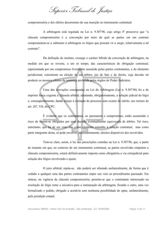 Superior Tribunal de Justiça
compromissória e dos efeitos decorrentes de sua inserção no instrumento contratual.

              A arbitragem está regulada na Lei n. 9.307/96, cujo artigo 4º prescreve que “a
cláusula compromissória é a convenção por meio da qual as partes em um contrato
comprometem-se a submeter à arbitragem os litígios que possam vir a surgir, relativamente a tal
contrato”.

              Da definição do instituto, exsurge o caráter híbrido da convenção de arbitragem, na
medida em que se reveste, a um só tempo, das características de obrigação contratual,
representada por um compromisso livremente assumido pelas partes contratantes, e do elemento
jurisdicional, consistente na eleição de um árbitro, juiz de fato e de direito, cuja decisão irá
produzir os mesmos efeitos da sentença proferida pelos órgãos do Poder Judiciário.

              Uma das inovações consignadas na Lei da Arbitragem (Lei n. 9.307/96) foi a de
imprimir força cogente à cláusula arbitral, afastando, obrigatoriamente, a solução judicial do litígio
e, conseqüentemente, dando ensejo à extinção do processo sem exame de mérito, nos termos do
art. 267, VII, do CPC.

              É evidente que os contratantes, ao pactuarem o compromisso, estão assumindo o
risco de verem-se obrigados por uma decisão eventualmente equivocada do árbitro. Tal risco,
entretanto, que há de ser visto não como elemento estranho à relação contratual, mas como
parte integrante desta, só pode envolver, necessariamente, direitos disponíveis dos envolvidos.

              Tem-se claro, assim, à luz das prescrições contidas na Lei n. 9.307/96, que, a partir
do instante em que, no contexto de um instrumento contratual, as partes envolvidas estipulem a
cláusula compromissória, estará definitivamente imposta como obrigatória a via extrajudicial para
solução dos litígios envolvendo o ajuste.

              O juízo arbitral, repita-se, não poderá ser afastado unilateralmente, de forma que é
vedado a qualquer uma das partes contratantes impor seu veto ao procedimento pactuado. Em
síntese, na vigência da cláusula compromissória, permite-se que o contratante interessado na
resolução do litígio tome a iniciativa para a instauração da arbitragem, ficando o outro, uma vez
formalizado o pedido, obrigado a aceitá-la sem nenhuma possibilidade de optar, unilateralmente,
pela jurisdição estatal.


Documento: 589042 - Inteiro Teor do Acórdão - Site certificado - DJ: 14/09/2006      Página 6 de 11
 