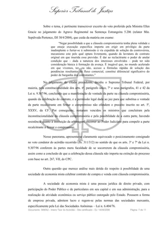 Superior Tribunal de Justiça
              Sobre o tema, é pertinente transcrever excerto do voto proferido pela Ministra Ellen
Gracie no julgamento do Agravo Regimental na Sentença Estrangeira 5.206 (relator Min.
Sepúlveda Pertence, DJ 30/4/2004), que cuida da matéria em exame:
                            "Negar possibilidade a que a cláusula compromissória tenha plena validade e
                     que enseje execução específica importa em erigir em privilégio da parte
                     inadimplente o furtar-se à submissão à via expedida de solução da controvérsia,
                     mecanismo este pelo qual optara livremente, quando da lavratura do contrato
                     original em que inserida essa previsão. É dar ao reclacitrante o poder de anular
                     condição que – dada a natureza dos interesses envolvidos – pode ter sido
                     consideração básica à formação da avença. É inegável que, no mundo acelerado
                     em que vivemos, ter, ou não, acesso a fórmulas rápidas de solução das
                     pendências resultantes do fluxo comercial, constitui diferencial significativo do
                     poder de barganha dos contratantes."

              No julgamento do citado precedente, decidiu o Supremo Tribunal Federal, por
maioria, pela constitucionalidade dos arts. 6º, parágrafo único, 7º e seus parágrafos, 41 e 42 da
Lei n. 9.307/96, concluindo que a manifestação de vontade da parte na cláusula compromissória,
quando da celebração do contrato, e a permissão legal dada ao juiz para que substitua a vontade
da parte recalcitrante em firmar o compromisso não ofendem o preceito inscrito no art. 5º,
XXXV, da CF. Por conseguinte, restaram vencidos os ministros que concluíram pela
inconstitucionalidade da cláusula compromissória e pela possibilidade de a outra parte, havendo
resistência quanto à instituição da arbitragem, recorrer ao Poder Judiciário para compelir a parte
recalcitrante a firmar o compromisso.

              Nesse panorama, apresenta-se claramente equivocado o posicionamento consignado
no voto condutor do acórdão recorrido (fls. 311/312) no sentido de que os arts. 3º e 7º da Lei n.
9.307/96 conferem às partes mera faculdade de se socorrerem da cláusula compromissória,
assim como a conclusão de que a celebração dessa cláusula não importa na extinção do processo
com base no art. 267, VII, do CPC.

              Outra questão que merece análise mais detida diz respeito à possibilidade de uma
sociedade de economia mista celebrar contrato de compra e venda com cláusula compromissória.

              A sociedade de economia mista é uma pessoa jurídica de direito privado, com
participação do Poder Público e de particulares em seu capital e em sua administração, para a
realização de atividade econômica ou serviço público outorgado pelo Estado. Possuem a forma
de empresa privada, admitem lucro e regem-se pelas normas das sociedades mercantis,
especificamente pela Lei das Sociedades Anônimas – Lei n. 6.404/76.
Documento: 589042 - Inteiro Teor do Acórdão - Site certificado - DJ: 14/09/2006        Página 7 de 11
 