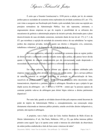Superior Tribunal de Justiça
              É certo que a Emenda Constitucional n. 19/98 previu a edição, por lei, de estatuto
jurídico para as sociedades de economia mista exploradora de atividade econômica (CF, art. 173),
com vistas a assegurar sua fiscalização pelo Estado e pela sociedade, bem como sua sujeição aos
princípios norteadores da Administração Pública. Isso não representa, entretanto, o
engessamento dessas empresas no que diz respeito à possibilidade de se utilizarem dos
mecanismos de gerência e administração próprios da iniciativa privada, direcionados para o pleno
desenvolvimento de suas atividades comerciais, mormente diante do teor do art. 173, § 1º, I, da
CF, que reconhece a sujeição da sociedade de economia mista e de sua subsidiárias "ao regime
jurídico das empresas privadas, inclusive quanto aos direitos e obrigações civis, comerciais,
trabalhistas e tributárias", e do disposto no art. 235 da Lei das S.A.

              Sob essa perspectiva, submetida a sociedade de economia mista ao regime jurídico
de direito privado e celebrando contratos situados nesta seara jurídica, não parece haver dúvida
quanto à validade de cláusula compromissória por ela convencionada, sendo despicienda a
necessidade de autorização do Poder Legislativo a referendar tal procedimento.

              Em outras palavras, pode-se afirmar que, quando os contratos celebrados pela
empresa estatal versem sobre atividade econômica em sentido estrito – isto é, serviços públicos
de natureza industrial ou atividade econômica de produção ou comercialização de bens,
suscetíveis de produzir renda e lucro –, os direitos e as obrigações deles decorrentes serão
transacionáveis, disponíveis e, portanto, sujeitos à arbitragem. Ressalte-se que a própria lei que
dispõe acerca da arbitragem – art. 1º da Lei n. 9.307/96 – estatui que "as pessoas capazes de
contratar poderão valer-se da arbitragem para dirimir litígios relativos a direitos patrimoniais
disponíveis".

              Por outro lado, quando as atividades desenvolvidas pela empresa estatal decorram do
poder de império da Administração Pública e, conseqüentemente, sua consecução esteja
diretamente relacionada ao interesse público primário, estarão envolvidos direitos indisponíveis e,
portanto, não-sujeitos à arbitragem.

              A propósito, vem à baila a lição de Celso Antônio Bandeira de Mello (Curso de
Direito Administrativo, 4a ed., São Paulo, Malheiros, 1993, p. 22), que define interesse público
primário como aquele "que a lei aponta como sendo o interesse da coletividade: da observância
da ordem jurídica estabelecida a título de bem curar o interesse de todos".
Documento: 589042 - Inteiro Teor do Acórdão - Site certificado - DJ: 14/09/2006    Página 8 de 11
 
