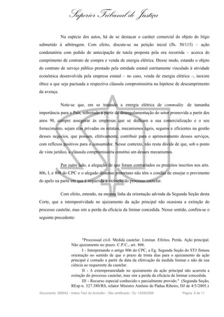 Superior Tribunal de Justiça
              Na espécie dos autos, há de se destacar o caráter comercial do objeto do litígio
submetido à arbitragem. Com efeito, discute-se na petição inicial (fls. 50/115) – ação
condenatória com pedido de antecipação de tutela proposta pela ora recorrida – acerca do
cumprimento de contrato de compra e venda de energia elétrica. Desse modo, estando o objeto
do contrato de serviço público prestado pela entidade estatal estritamente vinculado à atividade
econômica desenvolvida pela empresa estatal – no caso, venda de energia elétrica –, inexiste
óbice a que seja pactuada a respectiva cláusula compromissória na hipótese de descumprimento
da avença.

              Note-se que, em se tratando a energia elétrica de commodity de tamanha
importância para o País, sobretudo a partir da desregulamentação do setor promovida a partir dos
anos 90, cumpre assegurar às empresas que se dedicam a sua comercialização e o seu
fornecimento, sejam elas privadas ou estatais, mecanismos ágeis, seguros e eficientes na gestão
desses negócios, que possam, efetivamente, contribuir para o aprimoramento desses serviços,
com reflexos positivos para o consumidor. Nesse contexto, não resta dúvida de que, sob o ponto
de vista jurídico, a cláusula compromissória constitui um desses mecanismos.

              Por outro lado, a alegação de que foram contrariados os preceitos inscritos nos arts.
806, I, e 808 do CPC e o alegado dissenso pretoriano não têm o condão de ensejar o provimento
do apelo na parte em que é requerida a extinção do processo cautelar.

              Com efeito, entendo, na mesma linha da orientação advinda da Segunda Seção desta
Corte, que a intempestividade no ajuizamento da ação principal não ocasiona a extinção do
processo cautelar, mas sim a perda da eficácia da liminar concedida. Nesse sentido, confira-se o
seguinte precedente:



                            "Processual civil. Medida cautelar. Liminar. Efeitos. Perda. Ação principal.
                     Não ajuizamento no prazo. C.P.C., art. 806.
                            I - Interpretando o artigo 806 do CPC, a Eg. Segunda Seção do STJ firmou
                     orientação no sentido de que o prazo de trinta dias para o ajuizamento da ação
                     principal é contado a partir da data da efetivação da medida liminar e não da sua
                     ciência ao requerente da cautelar.
                            II - A extemporaneidade no ajuizamento da ação principal não acarreta a
                     extinção do processo cautelar, mas sim a perda da eficácia da liminar concedida.
                            III - Recurso especial conhecido e parcialmente provido." (Segunda Seção,
                     REsp n. 327.380/RS, relator Ministro Antônio de Pádua Ribeiro, DJ de 4/5/2005.)
Documento: 589042 - Inteiro Teor do Acórdão - Site certificado - DJ: 14/09/2006        Página 9 de 11
 