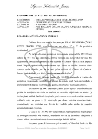 Superior Tribunal de Justiça
RECURSO ESPECIAL Nº 712.566 - RJ (2004/0180930-0)

RECORRENTE                :   ESPAL REPRESENTAÇÕES E CONTA PRÓPRIA LTDA
ADVOGADO                  :   GUILHERME STUSSI NEVES E OUTROS
RECORRIDO                 :   WILHELM FETTE GMBH
ADVOGADO                  :   JOSÉ EDUARDO COELHO BRANCO JUNQUEIRA FERRAZ E
                              OUTROS
                                         RELATÓRIO

RELATORA: MINISTRA NANCY ANDRIGHI


                  Cuida-se do recurso especial interposto por ESPAL REPRESENTAÇÕES E
CONTA PRÓPRIA LTDA, com fundamento nas alíneas "a" e "c" do permissivo
constitucional.
                  As partes celebraram contrato de representação comercial (fls. 154/159) em
outubro de 1955, pelo qual a recorrente, empresa brasileira, teria exclusividade na venda dos
equipamentos farmacêuticos produzidos pela recorrida, WILHELM FETTE GMBH, empresa
alemã. Naquela oportunidade, convencionaram que "todas as dúvidas oriundas deste
contrato serão dirimidas por um ou mais juízes arbitrais da Câmara de Comércio
Internacional de Paris, pelo direito alemão, até sua solução final" .
                  Posteriormente, firmaram acordo (fls. 162/164), pactuando a rescisão do
contrato de representação e estabelecendo cláusula de quitação geral. Nesta oportunidade, a
empresa recorrida pagou à recorrente certa quantia, em caráter de indenização definitiva.
                  Em setembro de 2001, a recorrente, então, ajuizou ação de conhecimento com
pedido de antecipação de tutela em desfavor da recorrida, objetivando em síntese: (i)
declaração de nulidade da cláusula de quitação geral constante no termo de rescisão contratual
celebrado entre as partes e (ii) indenização por danos materiais consubstanciados,
principalmente, nas comissões que deveria ter recebido pelas vendas de produtos
comercializados pela recorrida.
                  O i. juiz às fls. 107/109, entre outras medidas, rejeitou preliminar de convenção
de arbitragem suscitada pela recorrida, entendendo não ser de observância obrigatória a
cláusula arbitral convencionada antes da entrada em vigor da Lei 9.307/96.
                  Interposto agravo de instrumento pela recorrida, o Tribunal de Justiça do Rio

Documento: 569986 - Inteiro Teor do Acórdão - Site certificado - DJ: 05/09/2005    Página 2 de 10
 