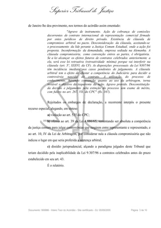 Superior Tribunal de Justiça
de Janeiro lhe deu provimento, nos termos do acórdão assim ementado:
                                 "Agravo de instrumento. Ação de cobrança de comissões
                  decorrentes de contrato internacional de representação comercial firmado
                  por entes jurídicos de direito privado. Existência de cláusula de
                  compromisso arbitral no pacto. Desconsideração da cláusula, aceitando-se
                  o processamento da lide perante a Justiça Comum Estadual, onde a ação foi
                  proposta. Inconformação da demandada, empresa sediada na Alemanha. A
                  cláusula compromissória, como convenção entres as partes, é obrigatória.
                  Se a lei alcançar os efeitos futuros de contratos celebrados anteriormente a
                  ela, será esse lei retroativa (retroatividade mínima) porque vai interferir na
                  cláusula (art. 5º, XXXVI, da CF). As disposições processuais da Lei 9307/96
                  têm incidência imediata nos casos pendentes de julgamento. A cláusula
                  arbitral tem o efeito de afastar a competência do Judiciário para decidir a
                  controvérsia nascida do contrato. A utilização do processo de
                  conhecimento, havendo convenção quanto ao uso da arbitragem, torna
                  inviável o objetivo da requerente da ação. Agravo provido. Desconstituição
                  da decisão e julgamento pela extinção do processo sem exame de mérito,
                  com fulcro no art. 267, VII, do CPC" (fls. 167).


                  Rejeitados os embargos de declaração, a recorrente interpôs o presente
recurso especial, alegando, em síntese:
                  a) violação ao art. 535 do CPC;
                  b) ofensa ao art. 39 da Lei 4.886/65, sustentando ser absoluta a competência
da justiça comum para julgar controvérsias que surgirem entre representante e representado, e
ao art. 10, IV da Lei de Arbitragem, por considerar nula a cláusula compromissória que não
indicou o lugar em que seria proferida a sentença arbitral;
                  c) dissídio jurisprudencial, alçando a paradigma julgados deste Tribunal que
teriam decidido pela inaplicabilidade da Lei 9.307/96 a contratos celebrados antes do prazo
estabelecido em seu art. 43.
                  É o relatório.




Documento: 569986 - Inteiro Teor do Acórdão - Site certificado - DJ: 05/09/2005   Página 3 de 10
 