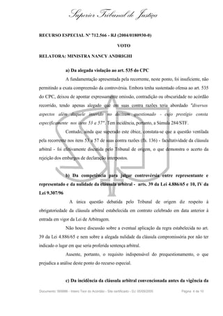 Superior Tribunal de Justiça
RECURSO ESPECIAL Nº 712.566 - RJ (2004/0180930-0)

                                                      VOTO

RELATORA: MINISTRA NANCY ANDRIGHI


                  a) Da alegada violação ao art. 535 do CPC
                  A fundamentação apresentada pela recorrente, neste ponto, foi insuficiente, não
permitindo a exata compreensão da controvérsia. Embora tenha sustentado ofensa ao art. 535
do CPC, deixou de apontar expressamente omissão, contradição ou obscuridade no acórdão
recorrido, tendo apenas alegado que em suas contra razões teria abordado "diversos
aspectos além daquele inserido no decisum questionado - cujo prestígio consta
especificamente nos itens 53 a 57". Tem incidência, portanto, a Súmula 284/STF.
                  Contudo, ainda que superado este óbice, constata-se que a questão ventilada
pela recorrente nos itens 53 a 57 de suas contra razões (fls. 136) - facultatividade da cláusula
arbitral - foi efetivamente discutida pelo Tribunal de origem, o que demonstra o acerto da
rejeição dos embargos de declaração interpostos.


                  b) Da competência para julgar controvérsia entre representante e
representado e da nulidade da cláusula arbitral - arts. 39 da Lei 4.886/65 e 10, IV da
Lei 9.307/96
                    A única questão debatida pelo Tribunal de origem diz respeito à
obrigatoriedade da cláusula arbitral estabelecida em contrato celebrado em data anterior à
entrada em vigor da Lei de Arbitragem.
                  Não houve discussão sobre a eventual aplicação da regra estabelecida no art.
39 da Lei 4.886/65 e nem sobre a alegada nulidade da cláusula compromissória por não ter
indicado o lugar em que seria proferida sentença arbitral.
                  Ausente, portanto, o requisito indispensável do prequestionamento, o que
prejudica a análise deste ponto do recurso especial.


                  c) Da incidência da cláusula arbitral convencionada antes da vigência da

Documento: 569986 - Inteiro Teor do Acórdão - Site certificado - DJ: 05/09/2005   Página 4 de 10
 