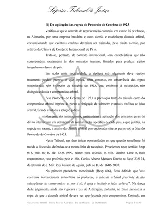 Superior Tribunal de Justiça
                  (ii) Da aplicação das regras do Protocolo de Genebra de 1923
                  Verifica-se que o contrato de representação comercial em exame foi celebrado,
na Alemanha, por uma empresa brasileira e outra alemã, e estabeleceu cláusula arbitral,
convencionando que eventuais conflitos deveriam ser dirimidos, pelo direito alemão, por
árbitros da Câmara de Comércio Internacional de Paris.
                  Trata-se, portanto, de contrato internacional, com características que não
correspondem exatamente às dos contratos internos, firmados para produzir efeitos
integralmente dentro do país.
                  Em razão desta peculiaridade, a hipótese sob julgamento deve receber
tratamento jurídico próprio, o que implica, neste contexto, em observância das regras
estabelecidas pelo Protocolo de Genebra de 1923, que, conforme já esclarecido, não
distinguiu cláusula e compromisso arbitral.
                  Pelo Protocolo de Genebra de 1923, a pactuação tanto da cláusula como do
compromisso arbitral imprime às partes a obrigação de submeter eventuais conflitos ao juízo
arbitral, ficando afastada a solução judicial.
                  Nos contratos internacionais, ganha relevo a aplicação dos princípios gerais de
direito internacional em detrimento da normatização específica de cada país, o que justifica, na
espécie em exame, a análise da cláusula arbitral convencionada entre as partes sob a ótica do
Protocolo de Genebra de 1923.
                  Neste Tribunal, nas duas únicas oportunidades em que questão semelhante foi
trazida à discussão, defendeu-se a mesma linha de raciocínio. Precedentes neste sentido: Resp
616, pub. no DJ de 13.08.1990, relator para acórdão e. Min. Gueiros Leite e, mais
recentemente, voto proferido pelo e. Min. Carlos Alberto Menezes Direito no Resp 238174,
da relatoria do e. Min. Ruy Rosado de Aguiar, pub. no DJ de 16.06.2003.
                  No primeiro precedente mencionado (Resp 616), ficou definido que "nos
contratos internacionais submetidos ao protocolo, a cláusula arbitral prescinde do ato
subseqüente do compromisso e, por si só, é apta a instituir o juízo arbitral" . Na época
deste julgamento, ainda não vigorava a Lei de Arbitragem, portanto, no Brasil prevalecia a
regra de que a cláusula arbitral deveria ser aperfeiçoada pelo compromisso. Contudo, em

Documento: 569986 - Inteiro Teor do Acórdão - Site certificado - DJ: 05/09/2005   Página 8 de 10
 