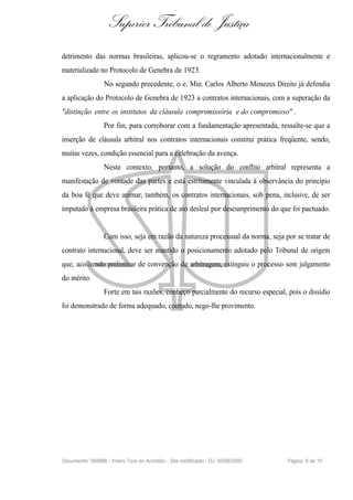 Superior Tribunal de Justiça
detrimento das normas brasileiras, aplicou-se o regramento adotado internacionalmente e
materializado no Protocolo de Genebra de 1923.
                  No segundo precedente, o e. Min. Carlos Alberto Menezes Direito já defendia
a aplicação do Protocolo de Genebra de 1923 a contratos internacionais, com a superação da
"distinção entre os institutos da cláusula compromissória e do compromisso" .
                  Por fim, para corroborar com a fundamentação apresentada, ressalte-se que a
inserção de cláusula arbitral nos contratos internacionais constitui prática freqüente, sendo,
muitas vezes, condição essencial para a celebração da avença.
                  Neste contexto, portanto, a solução do conflito arbitral representa a
manifestação de vontade das partes e está estritamente vinculada à observância do princípio
da boa fé que deve animar, também, os contratos internacionais, sob pena, inclusive, de ser
imputado à empresa brasileira prática de ato desleal por descumprimento do que foi pactuado.


                  Com isso, seja em razão da natureza processual da norma, seja por se tratar de
contrato internacional, deve ser mantido o posicionamento adotado pelo Tribunal de origem
que, acolhendo preliminar de convenção de arbitragem, extinguiu o processo sem julgamento
do mérito.
                  Forte em tais razões, conheço parcialmente do recurso especial, pois o dissídio
foi demonstrado de forma adequado, contudo, nego-lhe provimento.




Documento: 569986 - Inteiro Teor do Acórdão - Site certificado - DJ: 05/09/2005   Página 9 de 10
 