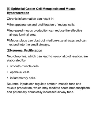 (8) Epithelial Goblet Cell Metaplasia and Mucus
Hypersecretion
Chronic in
fl
ammation can result in:
the appearance and proliferation of mucus cells.
Increased mucus production can reduce the e
ff
ective
airway luminal area.
Mucus plugs can obstruct medium-size airways and can
extend into the small airways.
(9)Neuronal Proliferation
Neurotrophins, which can lead to neuronal proliferation, are
elaborated by:
• smooth-muscle cells
• epithelial cells
• in
fl
ammatory cells.
Neuronal inputs can regulate smooth-muscle tone and
mucus production, which may mediate acute bronchospasm
and potentially chronically increased airway tone.
 