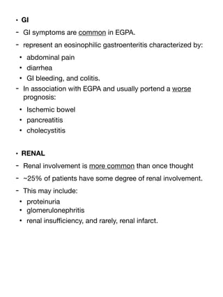 • GI
- GI symptoms are common in EGPA.
- represent an eosinophilic gastroenteritis characterized by:
• abdominal pain
• diarrhea
• GI bleeding, and colitis.
- In association with EGPA and usually portend a worse
prognosis:
• Ischemic bowel
• pancreatitis
• cholecystitis
• RENAL
- Renal involvement is more common than once thought
- ~25% of patients have some degree of renal involvement.
- This may include:
• proteinuria
• glomerulonephritis
• renal insu
ffi
ciency, and rarely, renal infarct.
 