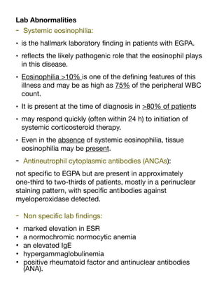 Lab Abnormalities
- Systemic eosinophilia:
• is the hallmark laboratory
fi
nding in patients with EGPA.
• re
fl
ects the likely pathogenic role that the eosinophil plays
in this disease.
• Eosinophilia >10% is one of the de
fi
ning features of this
illness and may be as high as 75% of the peripheral WBC
count.
• It is present at the time of diagnosis in >80% of patients
• may respond quickly (often within 24 h) to initiation of
systemic corticosteroid therapy.
• Even in the absence of systemic eosinophilia, tissue
eosinophilia may be present.
- Antineutrophil cytoplasmic antibodies (ANCAs):
not speci
fi
c to EGPA but are present in approximately
one-third to two-thirds of patients, mostly in a perinuclear
staining pattern, with speci
fi
c antibodies against
myeloperoxidase detected.
- Non speci
fi
c lab
fi
ndings:
• marked elevation in ESR
• a normochromic normocytic anemia
• an elevated IgE
• hypergammaglobulinemia
• positive rheumatoid factor and antinuclear antibodies
(ANA).
 