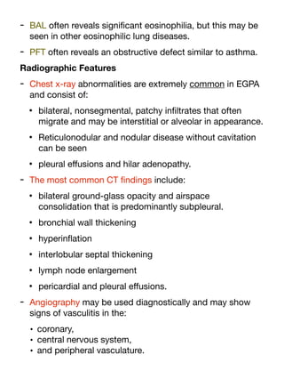 - BAL often reveals signi
fi
cant eosinophilia, but this may be
seen in other eosinophilic lung diseases.
- PFT often reveals an obstructive defect similar to asthma.
Radiographic Features
- Chest x-ray abnormalities are extremely common in EGPA
and consist of:
• bilateral, nonsegmental, patchy in
fi
ltrates that often
migrate and may be interstitial or alveolar in appearance.
• Reticulonodular and nodular disease without cavitation
can be seen
• pleural e
ff
usions and hilar adenopathy.
- The most common CT
fi
ndings include:
• bilateral ground-glass opacity and airspace
consolidation that is predominantly subpleural.
• bronchial wall thickening
• hyperin
fl
ation
• interlobular septal thickening
• lymph node enlargement
• pericardial and pleural e
ff
usions.
- Angiography may be used diagnostically and may show
signs of vasculitis in the:
• coronary,
• central nervous system,
• and peripheral vasculature.
 