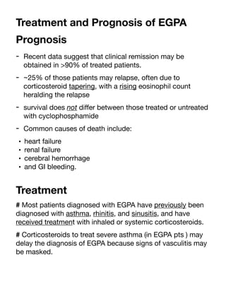 Treatment and Prognosis of EGPA
Prognosis
- Recent data suggest that clinical remission may be
obtained in >90% of treated patients.
- ~25% of those patients may relapse, often due to
corticosteroid tapering, with a rising eosinophil count
heralding the relapse
- survival does not di
ff
er between those treated or untreated
with cyclophosphamide
- Common causes of death include:
• heart failure
• renal failure
• cerebral hemorrhage
• and GI bleeding.
Treatment
# Most patients diagnosed with EGPA have previously been
diagnosed with asthma, rhinitis, and sinusitis, and have
received treatment with inhaled or systemic corticosteroids.
# Corticosteroids to treat severe asthma (in EGPA pts ) may
delay the diagnosis of EGPA because signs of vasculitis may
be masked.
 