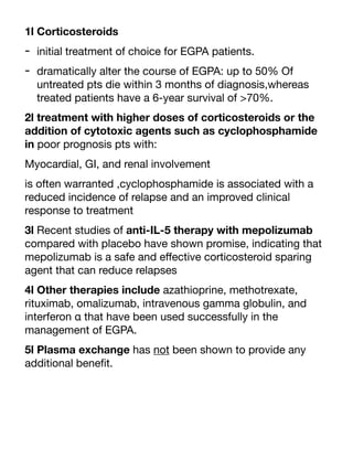 1l Corticosteroids
- initial treatment of choice for EGPA patients.
- dramatically alter the course of EGPA: up to 50% Of
untreated pts die within 3 months of diagnosis,whereas
treated patients have a 6-year survival of >70%.
2l treatment with higher doses of corticosteroids or the
addition of cytotoxic agents such as cyclophosphamide
in poor prognosis pts with:
Myocardial, GI, and renal involvement
is often warranted ,cyclophosphamide is associated with a
reduced incidence of relapse and an improved clinical
response to treatment
3l Recent studies of anti-IL-5 therapy with mepolizumab
compared with placebo have shown promise, indicating that
mepolizumab is a safe and e
ff
ective corticosteroid sparing
agent that can reduce relapses
4l Other therapies include azathioprine, methotrexate,
rituximab, omalizumab, intravenous gamma globulin, and
interferon α that have been used successfully in the
management of EGPA.
5l Plasma exchange has not been shown to provide any
additional bene
fi
t.
 