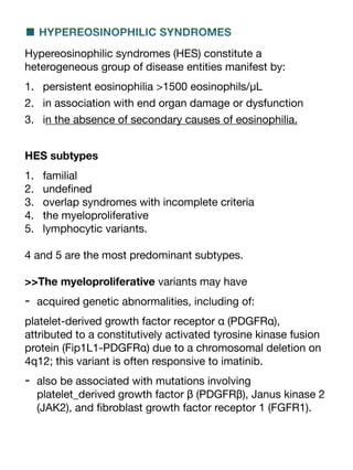 ■ HYPEREOSINOPHILIC SYNDROMES
Hypereosinophilic syndromes (HES) constitute a
heterogeneous group of disease entities manifest by:
1. persistent eosinophilia >1500 eosinophils/μL
2. in association with end organ damage or dysfunction
3. in the absence of secondary causes of eosinophilia.
HES subtypes
1. familial
2. unde
fi
ned
3. overlap syndromes with incomplete criteria
4. the myeloproliferative
5. lymphocytic variants.
4 and 5 are the most predominant subtypes.
>>The myeloproliferative variants may have
- acquired genetic abnormalities, including of:
platelet-derived growth factor receptor α (PDGFRα),
attributed to a constitutively activated tyrosine kinase fusion
protein (Fip1L1-PDGFRα) due to a chromosomal deletion on
4q12; this variant is often responsive to imatinib.
- also be associated with mutations involving
platelet_derived growth factor β (PDGFRβ), Janus kinase 2
(JAK2), and
fi
broblast growth factor receptor 1 (FGFR1).
 